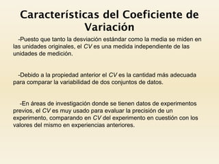 Características del Coeficiente de
Variación
-Puesto que tanto la desviación estándar como la media se miden en
las unidades originales, el CV es una medida independiente de las
unidades de medición.
-Debido a la propiedad anterior el CV es la cantidad más adecuada
para comparar la variabilidad de dos conjuntos de datos.
-En áreas de investigación donde se tienen datos de experimentos
previos, el CV es muy usado para evaluar la precisión de un
experimento, comparando en CV del experimento en cuestión con los
valores del mismo en experiencias anteriores.
 