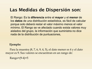 Las Medidas de Dispersión son:
 El Rango: Es la diferencia entre el mayor y el menor de
los datos de una distribución estadística, es fácil de calcular
porque solo deberá restar el valor máximo menos el valor
mínimo. El Rango se ve afectado cuando exista valores muy
aislados del grupo, la información que suministra no dice
nada de la distribución de puntuaciones,
Ejemplo:
Para la muestra (8, 7, 6, 9, 4, 5), el dato menor es 4 y el dato
mayor es 9. Sus valores se encuentran en un rango de:
Rango=(9-4)=5
 