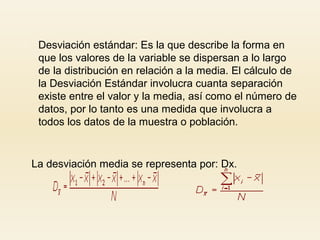  Desviación estándar: Es la que describe la forma en
que los valores de la variable se dispersan a lo largo
de la distribución en relación a la media. El cálculo de
la Desviación Estándar involucra cuanta separación
existe entre el valor y la media, así como el número de
datos, por lo tanto es una medida que involucra a
todos los datos de la muestra o población.
La desviación media se representa por: Dx.
 