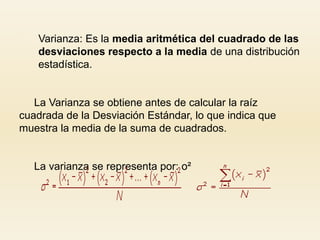  Varianza: Es la media aritmética del cuadrado de las
desviaciones respecto a la media de una distribución
estadística.
La Varianza se obtiene antes de calcular la raíz
cuadrada de la Desviación Estándar, lo que indica que
muestra la media de la suma de cuadrados.
La varianza se representa por: o²
 