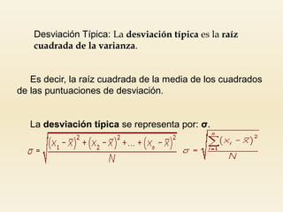  Desviación Típica: La desviación típica es la raíz
cuadrada de la varianza.
Es decir, la raíz cuadrada de la media de los cuadrados
de las puntuaciones de desviación.
La desviación típica se representa por: σ.
 