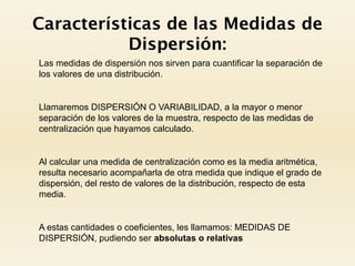 Características de las Medidas de
Dispersión:
 Las medidas de dispersión nos sirven para cuantificar la separación de
los valores de una distribución.
 Llamaremos DISPERSIÓN O VARIABILIDAD, a la mayor o menor
separación de los valores de la muestra, respecto de las medidas de
centralización que hayamos calculado.
 Al calcular una medida de centralización como es la media aritmética,
resulta necesario acompañarla de otra medida que indique el grado de
dispersión, del resto de valores de la distribución, respecto de esta
media.
 A estas cantidades o coeficientes, les llamamos: MEDIDAS DE
DISPERSIÓN, pudiendo ser absolutas o relativas
 
