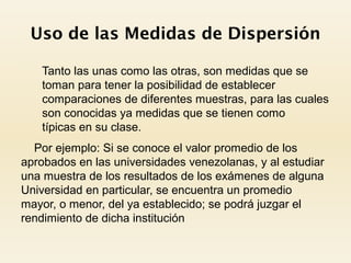 Uso de las Medidas de Dispersión
 Tanto las unas como las otras, son medidas que se
toman para tener la posibilidad de establecer
comparaciones de diferentes muestras, para las cuales
son conocidas ya medidas que se tienen como
típicas en su clase.
Por ejemplo: Si se conoce el valor promedio de los
aprobados en las universidades venezolanas, y al estudiar
una muestra de los resultados de los exámenes de alguna
Universidad en particular, se encuentra un promedio
mayor, o menor, del ya establecido; se podrá juzgar el
rendimiento de dicha institución
 