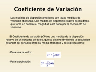Coeficiente de Variación
 Las medidas de dispersión anteriores son todas medidas de
variación absolutas. Una medida de dispersión relativa de los datos,
que toma en cuenta su magnitud, está dada por el coeficiente de
variación.
El Coeficiente de variación (CV) es una medida de la dispersión
relativa de un conjunto de datos, que se obtiene dividiendo la desviación
estándar del conjunto entre su media aritmética y se expresa como:
-Para una muestra:
-Para la población:
 