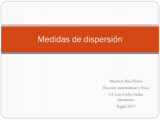 Mauricio Rúa Flórez
Docente matemáticas y física
I.E Luis Carlos Galán
Sarmiento
Itagúi-2017
Medidas de dispersión
 