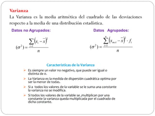 Varianza
La Varianza es la media aritmética del cuadrado de las desviaciones
respecto a la media de una distribución estadística.
 
n
x
x
i
i



 1
2
2
)
(
 
n
f
x
x
n
i
i
mci




 1
2
2
)
(
Datos no Agrupados: Datos Agrupados:
 