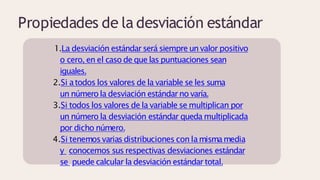 Propiedades de la desviación estándar
1.La desviación estándar será siempre un valor positivo
o cero, en el caso de que las puntuaciones sean
iguales.
2.Si atodos los valores de la variable se les suma
un número la desviación estándar no varía.
3.Si todos los valores de la variable se multiplican por
un número la desviación estándar queda multiplicada
por dicho número.
4.Si tenemosvariasdistribuciones con lamismamedia
y conocemos sus respectivas desviaciones estándar
se puede calcular la desviación estándar total.
 