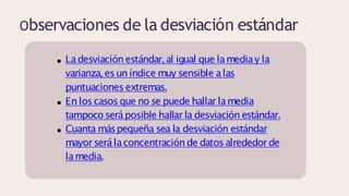 Observaciones de la desviación estándar
Ladesviación estándar,al igual que lamediay la
varianza,esun índice muy sensible alas
puntuacionesextremas.
En loscasosque no se puede hallar lamedia
tampoco seráposible hallar la desviación estándar.
Cuanta máspequeña sea la desviación estándar
mayorserálaconcentración de datosalrededor de
lamedia.
 