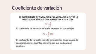 COeficiente de variación
EL COEFICIENTE DE VARIACIÓN ES LA RELACIÓN ENTRE LA
DESVIACIÓN TÍPICA DE UNA M UESTRA Y SU M EDIA.
El coeficiente de variación se suele expresar en porcentajes:
El coeficiente de variación permite comparar las dispersiones de
dos distribuciones distintas, siempre que sus medias sean
positivas.
 