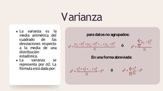 Varianza
La varianza es la
media aritmética del
cuadrado de las
desviaciones respecto
a la media de una
distribución
estadística.
La varianza se
representa por σ2. La
fórmulaestádadapor:
paradatosno agrupados:
ó
Enunaformaabreviada:
ó
 