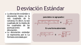 Desviación Estándar
La desviación estándar o
desviación típica es la
raíz cuadrada de la
varianza. Es decir, la raíz
cuadrada de la media de
los cuadrados de las
puntuaciones de
desviación.
La desviación estándar
se representa por σ. La
fórmulaestádadapor:
paradatos no agrupados:
ó
En unaformaabreviada:
ó
 