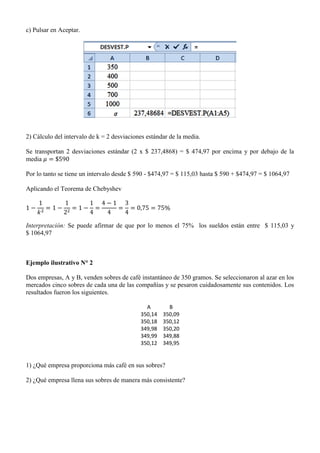 c) Pulsar en Aceptar.
2) Cálculo del intervalo de k = 2 desviaciones estándar de la media.
Se transportan 2 desviaciones estándar (2 x $ 237,4868) = $ 474,97 por encima y por debajo de la
media
Por lo tanto se tiene un intervalo desde $ 590 - $474,97 = $ 115,03 hasta $ 590 + $474,97 = $ 1064,97
Aplicando el Teorema de Chebyshev
Interpretación: Se puede afirmar de que por lo menos el 75% los sueldos están entre $ 115,03 y
$ 1064,97
Ejemplo ilustrativo N° 2
Dos empresas, A y B, venden sobres de café instantáneo de 350 gramos. Se seleccionaron al azar en los
mercados cinco sobres de cada una de las compañías y se pesaron cuidadosamente sus contenidos. Los
resultados fueron los siguientes.
A B
350,14 350,09
350,18 350,12
349,98 350,20
349,99 349,88
350,12 349,95
1) ¿Qué empresa proporciona más café en sus sobres?
2) ¿Qué empresa llena sus sobres de manera más consistente?
 
