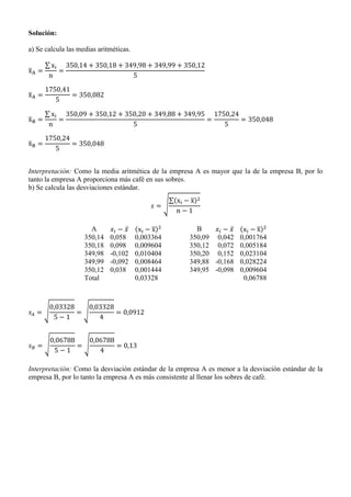 Solución:
a) Se calcula las medias aritméticas.
̅
∑
̅
̅
∑
̅
Interpretación: Como la media aritmética de la empresa A es mayor que la de la empresa B, por lo
tanto la empresa A proporciona más café en sus sobres.
b) Se calcula las desviaciones estándar.
√
∑( ̅)
A ̅ ( ̅) B ̅ ( ̅)
350,14 0,058 0,003364 350,09 0,042 0,001764
350,18 0,098 0,009604 350,12 0,072 0,005184
349,98 -0,102 0,010404 350,20 0,152 0,023104
349,99 -0,092 0,008464 349,88 -0,168 0,028224
350,12 0,038 0,001444 349,95 -0,098 0,009604
Total 0,03328 0,06788
√ √
√ √
Interpretación: Como la desviación estándar de la empresa A es menor a la desviación estándar de la
empresa B, por lo tanto la empresa A es más consistente al llenar los sobres de café.
 