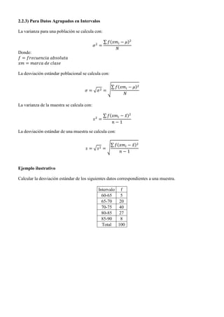 2.2.3) Para Datos Agrupados en Intervalos
La varianza para una población se calcula con:
∑ ( )
Donde:
La desviación estándar poblacional se calcula con:
√ √
∑ ( )
La varianza de la muestra se calcula con:
∑ ( ̅)
La desviación estándar de una muestra se calcula con:
√ √
∑ ( ̅)
Ejemplo ilustrativo
Calcular la desviación estándar de los siguientes datos correspondientes a una muestra.
Intervalo f
60-65 5
65-70 20
70-75 40
80-85 27
85-90 8
Total 100
 