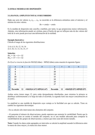 3) OTRAS MEDIDAS DE DISPERSIÓN
3.1) RANGO, AMPLITUD TOTAL O RECORRIDO
Dada una serie de valores , su recorrido es la diferencia aritmética entre el máximo y el
mínimo de estos valores.
Es la medida de dispersión más sencilla y también, por tanto, la que proporciona menos información.
Además, esta información puede ser errónea, pues el hecho de que no influyan más de dos valores del
total de la serie puede provocar una deformación de la realidad.
Ejemplo ilustrativo:
Calcula el rango de las siguientes distribuciones:
1) 4, 6, 8, 10, 12, 14, 16
2) 5, 10, 13, 13, 14, 15, 17
Solución:
En Excel se inserta la función MAX(Celdas) – MIN(Celdas) como muestra la siguiente figura:
Ambas series tienen rango 12, pero están desigualmente distribuidas, pues mientras la primera se
distribuye uniformemente a lo largo de todo el recorrido, la segunda tiene una mayor concentración en
el centro.
La amplitud es una medida de dispersión cuya ventaja es la facilidad con que se calcula. Tiene en
cambio las siguientes desventajas:
- En su cálculo sólo intervienen dos elementos del conjunto.
- Al aumentar el número de observaciones, puede esperarse que aumente la variabilidad. Puesto que la
amplitud no tiene en cuenta el tamaño del conjunto, no es una medida adecuada para comparar la
variabilidad de dos grupos de observaciones, a menos que éstos sean del mismo tamaño.
Nota: Cuando los datos están agrupados en intervalos se calcula la amplitud sacando la diferencia entre
la marca de clase mayor y la marca de clase menor.
 