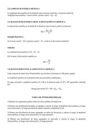 3.2) AMPLITUD INTERCUARTÍLICA
La amplitud intercuartílica es la distancia entre el tercer cuartil y el primer cuartil .
Amplitud intercuartílica = tercer cuartil - primer cuartil =
3.3) RANGO SEMI-INTERCUARTIL O DESVIACIÓN CUARTÍLICA
La desviación cuartílica es la mitad de la distancia entre el tercer cuartil y el primero
Ejemplo ilustrativo:
Si el tercer cuartil = 24 y el primer cuartil = 10. ¿Cuál es la desviación cuartílica?
Solución:
La amplitud intercuartílica es 24 - 10 = 14;
Por lo tanto, la desviación cuartílica es:
3.4) RANGO PERCENTIL O AMPLITUD CUARTÍLICA
Cada conjunto de datos tiene 99 percentiles, que dividen el conjunto en 100 partes iguales.
La amplitud cuartílica es la distancia entre dos percentiles establecidos.
El rango percentil o amplitud cuartílica 10 a 90 es la distancia entre el 10º y 90º percentiles, definida
por
TAREA DE INTERAPRENDIZAJE
1) Realice un organizador gráfico sobre las otras medidas de dispersión.
2) Plantee una distribución de dados sin agrupar y calcule el rango, la amplitud intercuartílica, el rango
semi-intercuartil y el rango percentil de manera manual y empleando Excel.
3) Plantee una distribución de datos agrupados en tablas de frecuencia y calcule el rango, la amplitud
intercuartílica, el rango semi-intercuartil y el rango percentil.
4) Plantee una distribución de datos agrupados en intervalos y calcule el rango, la amplitud
intercuartílica, el rango semi-intercuartil y el rango percentil.
 