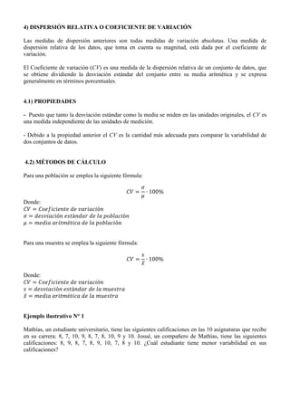 4) DISPERSIÓN RELATIVA O COEFICIENTE DE VARIACIÓN
Las medidas de dispersión anteriores son todas medidas de variación absolutas. Una medida de
dispersión relativa de los datos, que toma en cuenta su magnitud, está dada por el coeficiente de
variación.
El Coeficiente de variación (CV) es una medida de la dispersión relativa de un conjunto de datos, que
se obtiene dividiendo la desviación estándar del conjunto entre su media aritmética y se expresa
generalmente en términos porcentuales.
4.1) PROPIEDADES
- Puesto que tanto la desviación estándar como la media se miden en las unidades originales, el CV es
una medida independiente de las unidades de medición.
- Debido a la propiedad anterior el CV es la cantidad más adecuada para comparar la variabilidad de
dos conjuntos de datos.
4.2) MÉTODOS DE CÁLCULO
Para una población se emplea la siguiente fórmula:
Donde:
Para una muestra se emplea la siguiente fórmula:
̅
Donde:
̅
Ejemplo ilustrativo N° 1
Mathías, un estudiante universitario, tiene las siguientes calificaciones en las 10 asignaturas que recibe
en su carrera: 8, 7, 10, 9, 8, 7, 8, 10, 9 y 10. Josué, un compañero de Mathías, tiene las siguientes
calificaciones: 8, 9, 8, 7, 8, 9, 10, 7, 8 y 10. ¿Cuál estudiante tiene menor variabilidad en sus
calificaciones?
 