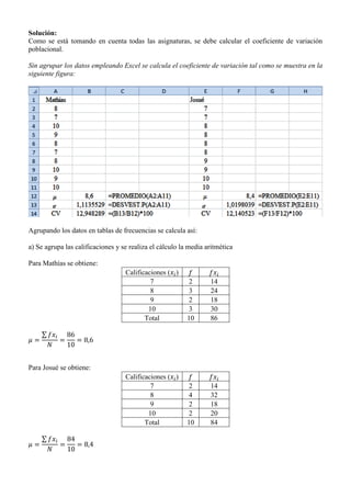 Solución:
Como se está tomando en cuenta todas las asignaturas, se debe calcular el coeficiente de variación
poblacional.
Sin agrupar los datos empleando Excel se calcula el coeficiente de variación tal como se muestra en la
siguiente figura:
Agrupando los datos en tablas de frecuencias se calcula así:
a) Se agrupa las calificaciones y se realiza el cálculo la media aritmética
Para Mathías se obtiene:
Calificaciones ( )
7 2 14
8 3 24
9 2 18
10 3 30
Total 10 86
∑
Para Josué se obtiene:
Calificaciones ( )
7 2 14
8 4 32
9 2 18
10 2 20
Total 10 84
∑
 