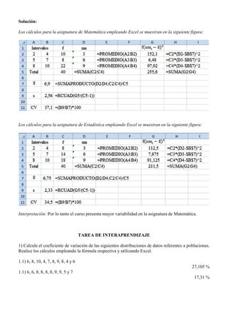 Solución:
Los cálculos para la asignatura de Matemática empleando Excel se muestran en la siguiente figura:
Los cálculos para la asignatura de Estadística empleando Excel se muestran en la siguiente figura:
Interpretación: Por lo tanto el curso presenta mayor variabilidad en la asignatura de Matemática.
TAREA DE INTERAPRENDIZAJE
1) Calcule el coeficiente de variación de las siguientes distribuciones de datos referentes a poblaciones.
Realice los cálculos empleando la fórmula respectiva y utilizando Excel.
1.1) 6, 8, 10, 4, 7, 8, 9, 8, 4 y 6
27,105 %
1.1) 6, 6, 8, 8, 8, 8, 9, 9, 5 y 7
17,31 %
 