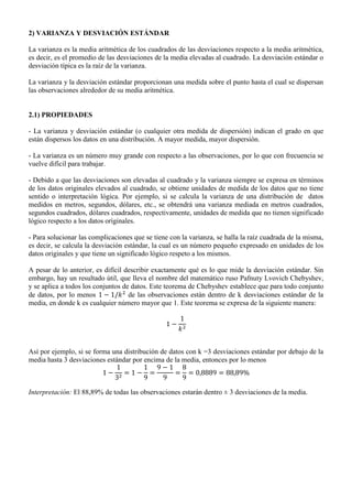 2) VARIANZA Y DESVIACIÓN ESTÁNDAR
La varianza es la media aritmética de los cuadrados de las desviaciones respecto a la media aritmética,
es decir, es el promedio de las desviaciones de la media elevadas al cuadrado. La desviación estándar o
desviación típica es la raíz de la varianza.
La varianza y la desviación estándar proporcionan una medida sobre el punto hasta el cual se dispersan
las observaciones alrededor de su media aritmética.
2.1) PROPIEDADES
- La varianza y desviación estándar (o cualquier otra medida de dispersión) indican el grado en que
están dispersos los datos en una distribución. A mayor medida, mayor dispersión.
- La varianza es un número muy grande con respecto a las observaciones, por lo que con frecuencia se
vuelve difícil para trabajar.
- Debido a que las desviaciones son elevadas al cuadrado y la varianza siempre se expresa en términos
de los datos originales elevados al cuadrado, se obtiene unidades de medida de los datos que no tiene
sentido o interpretación lógica. Por ejemplo, si se calcula la varianza de una distribución de datos
medidos en metros, segundos, dólares, etc., se obtendrá una varianza mediada en metros cuadrados,
segundos cuadrados, dólares cuadrados, respectivamente, unidades de medida que no tienen significado
lógico respecto a los datos originales.
- Para solucionar las complicaciones que se tiene con la varianza, se halla la raíz cuadrada de la misma,
es decir, se calcula la desviación estándar, la cual es un número pequeño expresado en unidades de los
datos originales y que tiene un significado lógico respeto a los mismos.
A pesar de lo anterior, es difícil describir exactamente qué es lo que mide la desviación estándar. Sin
embargo, hay un resultado útil, que lleva el nombre del matemático ruso Pafnuty Lvovich Chebyshev,
y se aplica a todos los conjuntos de datos. Este teorema de Chebyshev establece que para todo conjunto
de datos, por lo menos de las observaciones están dentro de k desviaciones estándar de la
media, en donde k es cualquier número mayor que 1. Este teorema se expresa de la siguiente manera:
Así por ejemplo, si se forma una distribución de datos con k =3 desviaciones estándar por debajo de la
media hasta 3 desviaciones estándar por encima de la media, entonces por lo menos
Interpretación: El 88,89% de todas las observaciones estarán dentro ± 3 desviaciones de la media.
 