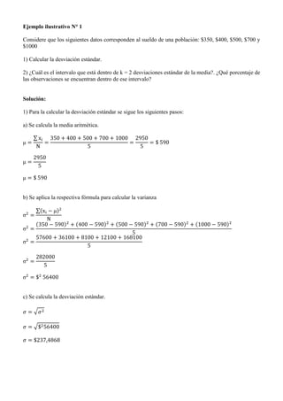Ejemplo ilustrativo N° 1
Considere que los siguientes datos corresponden al sueldo de una población: $350, $400, $500, $700 y
$1000
1) Calcular la desviación estándar.
2) ¿Cuál es el intervalo que está dentro de k = 2 desviaciones estándar de la media?. ¿Qué porcentaje de
las observaciones se encuentran dentro de ese intervalo?
Solución:
1) Para la calcular la desviación estándar se sigue los siguientes pasos:
a) Se calcula la media aritmética.
∑
b) Se aplica la respectiva fórmula para calcular la varianza
∑( )
( ) ( ) ( ) ( ) ( )
c) Se calcula la desviación estándar.
√
√
 