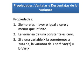 Propiedades, Ventajas y Desventajas de la
               Varianza

Propiedades:
1. Siempre es mayor o igual a cero y
   menor que infinito.
2. La varianza de una constante es cero.
3. Si a una variable X la sometemos a
   Y=a+bX, la varianza de Y será Var(Y) =
   b2Var(X)
 