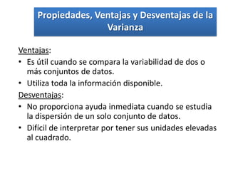 Propiedades, Ventajas y Desventajas de la
                    Varianza

Ventajas:
• Es útil cuando se compara la variabilidad de dos o
  más conjuntos de datos.
• Utiliza toda la información disponible.
Desventajas:
• No proporciona ayuda inmediata cuando se estudia
  la dispersión de un solo conjunto de datos.
• Difícil de interpretar por tener sus unidades elevadas
  al cuadrado.
 