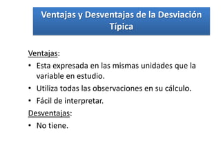 Ventajas y Desventajas de la Desviación
                   Típica

Ventajas:
• Esta expresada en las mismas unidades que la
  variable en estudio.
• Utiliza todas las observaciones en su cálculo.
• Fácil de interpretar.
Desventajas:
• No tiene.
 