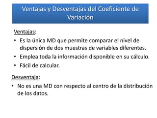 Ventajas y Desventajas del Coeficiente de
                   Variación

Ventajas:
• Es la única MD que permite comparar el nivel de
  dispersión de dos muestras de variables diferentes.
• Emplea toda la información disponible en su cálculo.
• Fácil de calcular.
Desventaja:
• No es una MD con respecto al centro de la distribución
  de los datos.
 