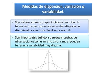 Medidas de dispersión, variación o
                 variabilidad.

• Son valores numéricos que indican o describen la
  forma en que las observaciones están dispersas o
  diseminadas, con respecto al valor central.

• Son importantes debido a que dos muestras de
  observaciones con el mismo valor central pueden
  tener una variabilidad muy distinta.
 