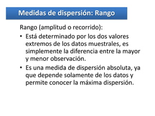 Medidas de dispersión: Rango
Rango (amplitud o recorrido):
• Está determinado por los dos valores
  extremos de los datos muestrales, es
  simplemente la diferencia entre la mayor
  y menor observación.
• Es una medida de dispersión absoluta, ya
  que depende solamente de los datos y
  permite conocer la máxima dispersión.
 