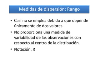 Medidas de dispersión: Rango

• Casi no se emplea debido a que depende
  únicamente de dos valores.
• No proporciona una medida de
  variabilidad de las observaciones con
  respecto al centro de la distribución.
• Notación: R
 