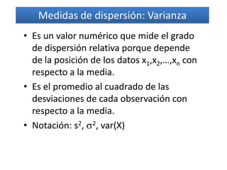 Medidas de dispersión: Varianza
• Es un valor numérico que mide el grado
  de dispersión relativa porque depende
  de la posición de los datos x1,x2,…,xn con
  respecto a la media.
• Es el promedio al cuadrado de las
  desviaciones de cada observación con
  respecto a la media.
• Notación: s2, 2, var(X)
 