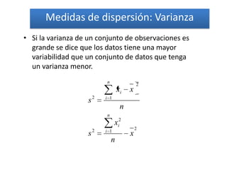 Medidas de dispersión: Varianza
• Si la varianza de un conjunto de observaciones es
  grande se dice que los datos tiene una mayor
  variabilidad que un conjunto de datos que tenga
  un varianza menor.
                           n
                                            2
                                   xi   x
                   s2      i 1

                                    n
                           n
                                 xi2
                       2                    2
                           i 1
                   s                    x
                               n
 