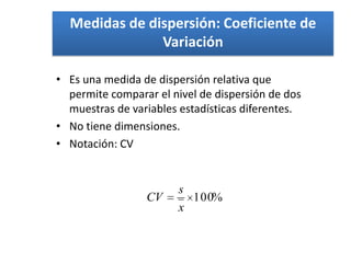 Medidas de dispersión: Coeficiente de
               Variación

• Es una medida de dispersión relativa que
  permite comparar el nivel de dispersión de dos
  muestras de variables estadísticas diferentes.
• No tiene dimensiones.
• Notación: CV


                       s
                 CV      100%
                       x
 
