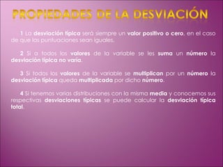 1  La  desviación típica  será siempre un  valor positivo o cero , en el caso de que las puntuaciones sean iguales. 2  Si a todos los  valores  de la variable se les  suma  un  número  la  desviación típica no varía . 3  Si todos los  valores  de la variable se  multiplican  por un  número  la  desviación típica  queda  multiplicada  por dicho  número . 4  Si tenemos varias distribuciones con la misma  media  y conocemos sus respectivas  desviaciones típicas  se puede calcular la  desviación típica total . 