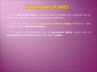 1  La  desviación típica , al igual que la media y la varianza, es un índice muy sensible a las puntuaciones extremas. 2  En los casos que  no se pueda hallar la media  tampoco será posible hallar la  desviación típica . 3  Cuanta más pequeña sea la  desviación típica  mayor será la  concentración de datos  alrededor de la  media . 