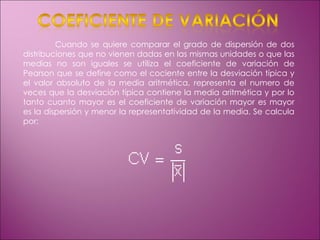 Cuando se quiere comparar el grado de dispersión de dos distribuciones que no vienen dadas en las mismas unidades o que las medias no son iguales se utiliza el coeficiente de variación de Pearson que se define como el cociente entre la desviación típica y el valor absoluto de la media aritmética, representa el numero de veces que la desviación típica contiene la media aritmética y por lo tanto cuanto mayor es el coeficiente de variación mayor es mayor es la dispersión y menor la representatividad de la media. Se calcula por: 