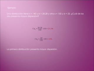 Ejemplo: Una distribución tiene x = 140 y σ = 28.28 y otra x = 150 y σ = 25. ¿Cuál de las dos presenta mayor dispersión? La primera distribución presenta mayor dispersión. 
