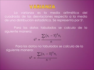 La varianza es la media aritmética del cuadrado de las desviaciones respecto a la media de una distribución estadística. Se representa por S ². Para los datos tabulados se calcula de la siguiente manera:  Para los datos no tabulados se calcula de la siguiente manera: -1 