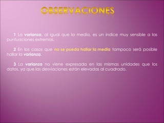 1  La  varianza , al igual que la media, es un índice muy sensible a las puntuaciones extremas. 2  En los casos que  no se pueda hallar la media  tampoco será posible hallar la  varianza . 3  La  varianza  no viene expresada en las mismas unidades que los datos, ya que las desviaciones están elevadas al cuadrado. 