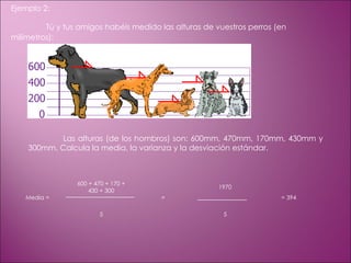 Ejemplo 2: Tú y tus amigos habéis medido las alturas de vuestros perros (en milímetros):                                                                               Las alturas (de los hombros) son: 600mm, 470mm, 170mm, 430mm y 300mm. Calcula la media, la varianza y la desviación estándar. Media =   600 + 470 + 170 + 430 + 300    =   1970    = 394 5 5 