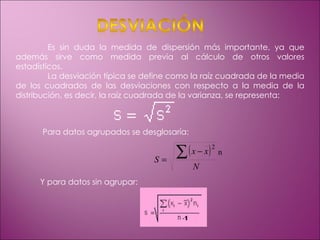 Es sin duda la medida de dispersión más importante, ya que además sirve como medida previa al cálculo de otros valores estadísticos. La desviación típica se define como la raíz cuadrada de la media de los cuadrados de las desviaciones con respecto a la media de la distribución, es decir, la raíz cuadrada de la varianza, se representa: Para datos agrupados se desglosaría: Y para datos sin agrupar: nᵢ 