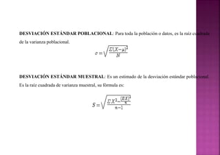 DESVIACIÓN ESTÁNDAR POBLACIONAL: Para toda la población o datos, es la raíz cuadrada
de la varianza poblacional.
DESVIACIÓN ESTÁNDAR MUESTRAL: Es un estimado de la desviación estándar poblacional.
Es la raíz cuadrada de varianza muestral, su fórmula es:
 