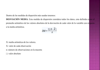 Dentro de las medidas de dispersión más usadas tenemos:
DESVIACIÓN MEDIA: Esta medida de dispersión considera todos los datos, esta definida como el
promedio aritmético de los valores absolutos de la desviación de cada valor de la variable con respecto
a la media aritmética.
X: media aritmética de los valores.
X: valor de cada observación
n: número de observaciones en la muestra
| |: valor absoluto
 