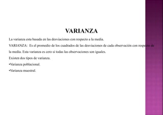VARIANZA
La varianza esta basada en las desviaciones con respecto a la media.
VARIANZA: Es el promedio de los cuadrados de las desviaciones de cada observación con respecto de
la media. Esta varianza es cero si todas las observaciones son iguales.
Existen dos tipos de varianza.
•Varianza poblacional.
•Varianza muestral.
 