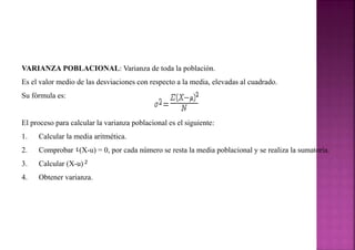 VARIANZA POBLACIONAL: Varianza de toda la población.
Es el valor medio de las desviaciones con respecto a la media, elevadas al cuadrado.
Su fórmula es:
El proceso para calcular la varianza poblacional es el siguiente:
1. Calcular la media aritmética.
2. Comprobar ٤(X-u) = 0, por cada número se resta la media poblacional y se realiza la sumatoria.
3. Calcular (X-u) 2
4. Obtener varianza.
 