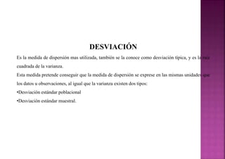 DESVIACIÓN
Es la medida de dispersión mas utilizada, también se la conoce como desviación típica, y es la raíz
cuadrada de la varianza.
Esta medida pretende conseguir que la medida de dispersión se exprese en las mismas unidades que
los datos u observaciones, al igual que la varianza existen dos tipos:
•Desviación estándar poblacional
•Desviación estándar muestral.
 