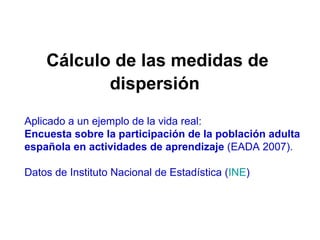 Cálculo de las medidas de dispersión   Aplicado a un ejemplo de la vida real:  Encuesta sobre la participación de la población adulta española en actividades de aprendizaje  (EADA 2007).  Datos de Instituto Nacional de Estadística ( INE ) 