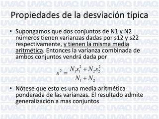 Propiedades de la desviación típica
• Supongamos que dos conjuntos de N1 y N2
números tienen varianzas dadas por s12 y s22
respectivamente, y tienen la misma media
aritmética. Entonces la varianza combinada de
ambos conjuntos vendrá dada por
2
N1s12  N 2 s2
2
s 
N1  N 2

• Nótese que esto es una media aritmética
ponderada de las varianzas. El resultado admite
generalización a mas conjuntos

 